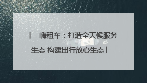 一嗨租车：打造全天候服务生态 构建出行放心生态